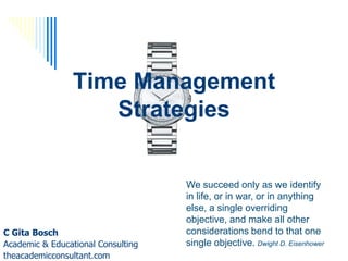 Time Management
                   Strategies


                                    We succeed only as we identify
                                    in life, or in war, or in anything
                                    else, a single overriding
                                    objective, and make all other
C Gita Bosch                        considerations bend to that one
Academic & Educational Consulting   single objective. Dwight D. Eisenhower
theacademicconsultant.com
 