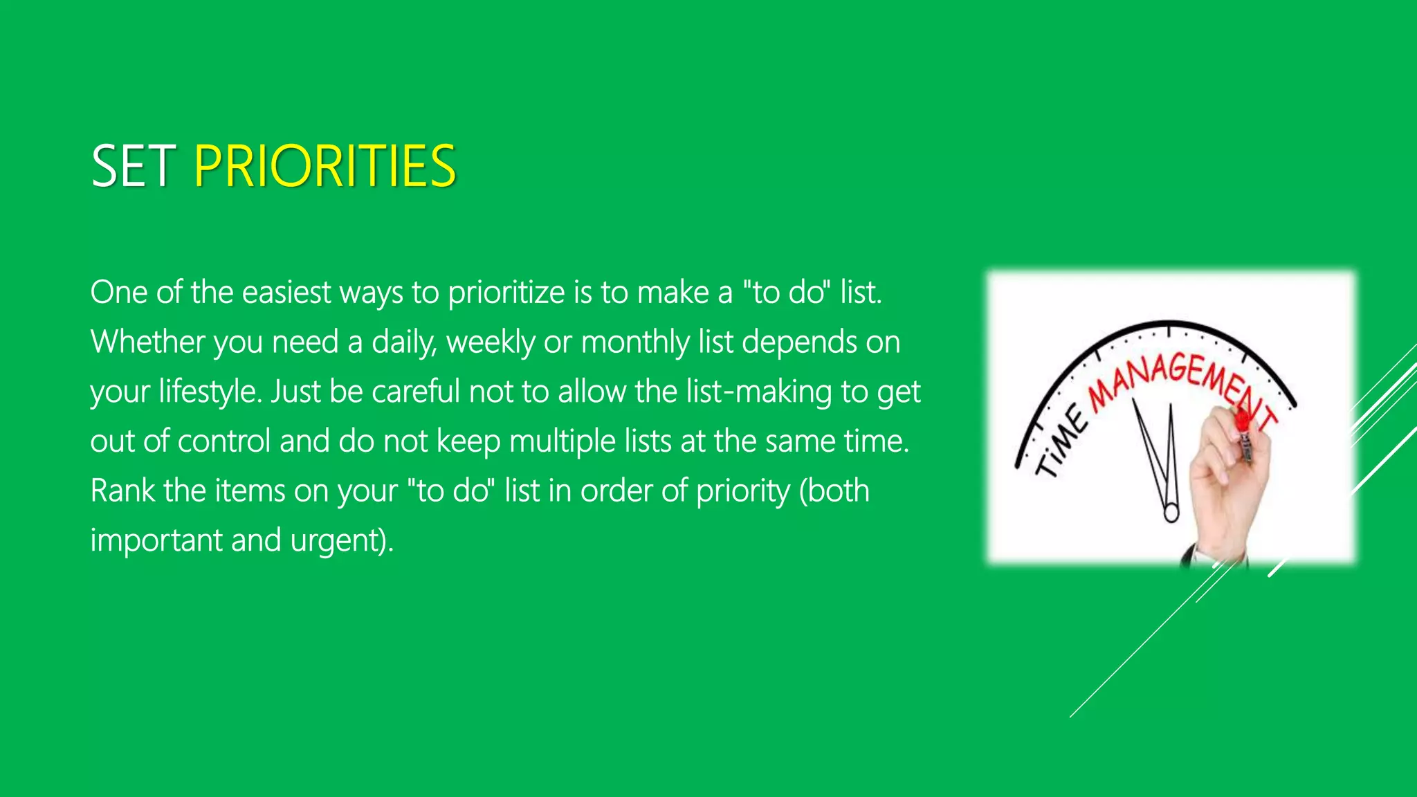 SET PRIORITIES
One of the easiest ways to prioritize is to make a "to do" list.
Whether you need a daily, weekly or monthly list depends on
your lifestyle. Just be careful not to allow the list-making to get
out of control and do not keep multiple lists at the same time.
Rank the items on your "to do" list in order of priority (both
important and urgent).
 