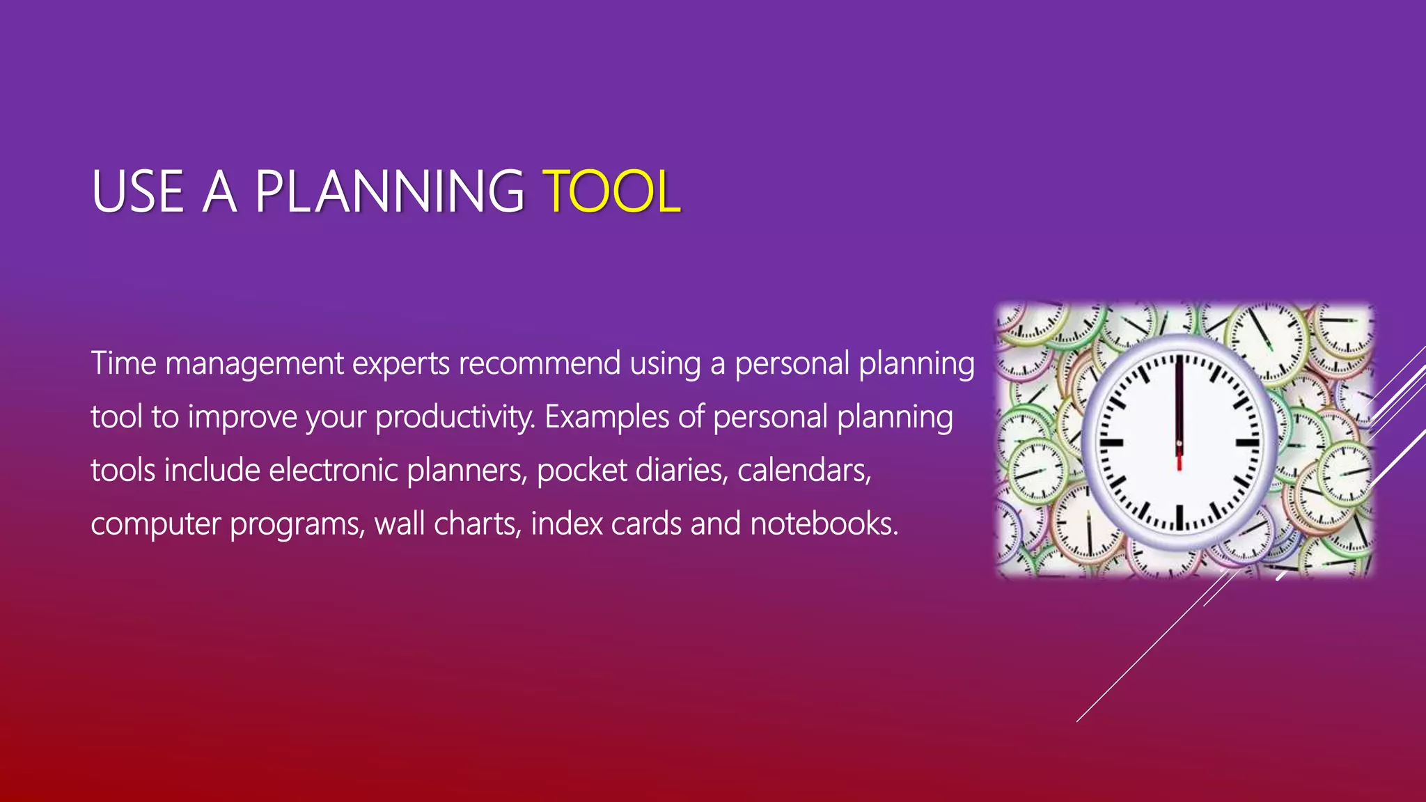 USE A PLANNING TOOL
Time management experts recommend using a personal planning
tool to improve your productivity. Examples of personal planning
tools include electronic planners, pocket diaries, calendars,
computer programs, wall charts, index cards and notebooks.
 