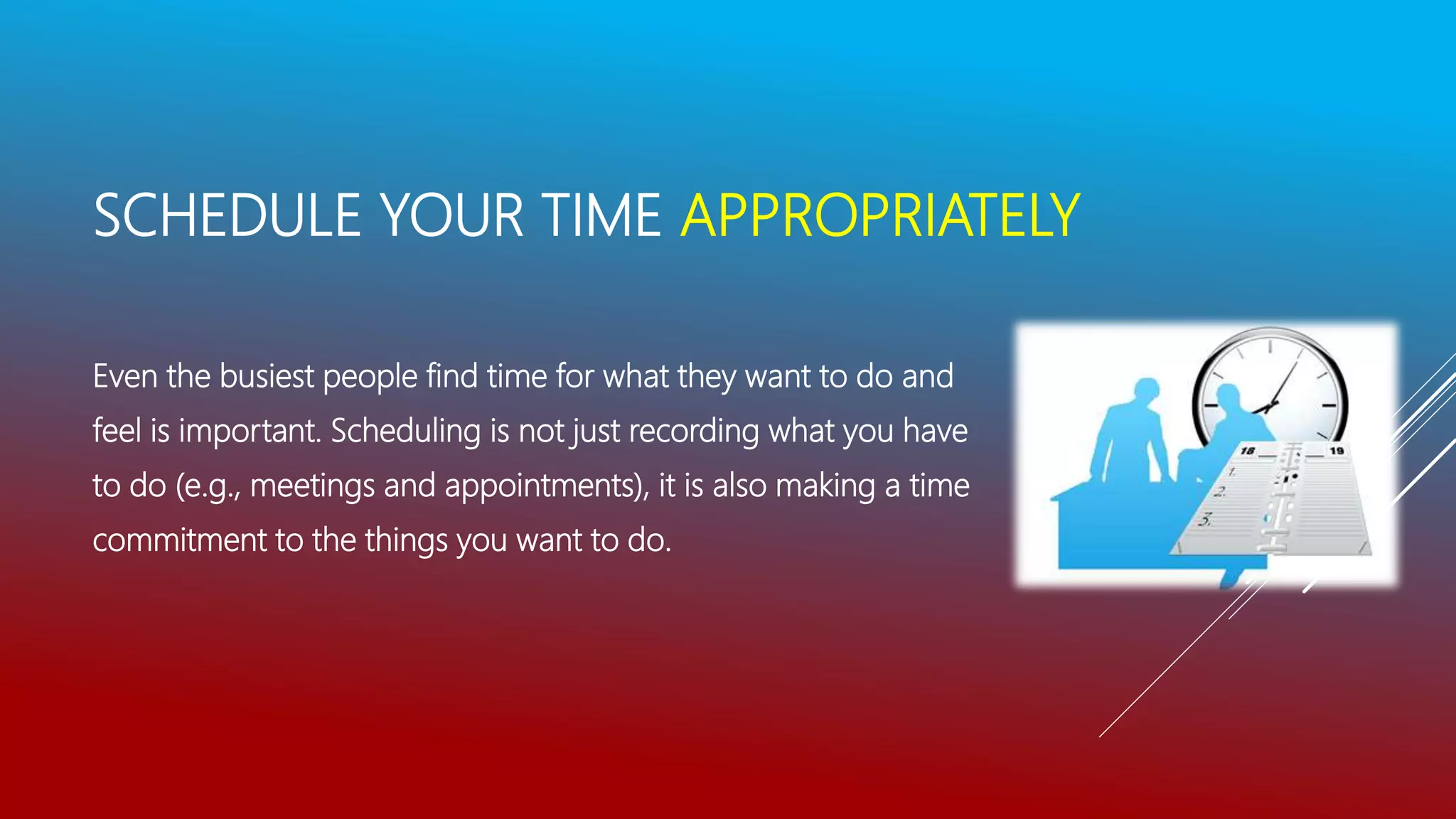 SCHEDULE YOUR TIME APPROPRIATELY
Even the busiest people find time for what they want to do and
feel is important. Scheduling is not just recording what you have
to do (e.g., meetings and appointments), it is also making a time
commitment to the things you want to do.
 