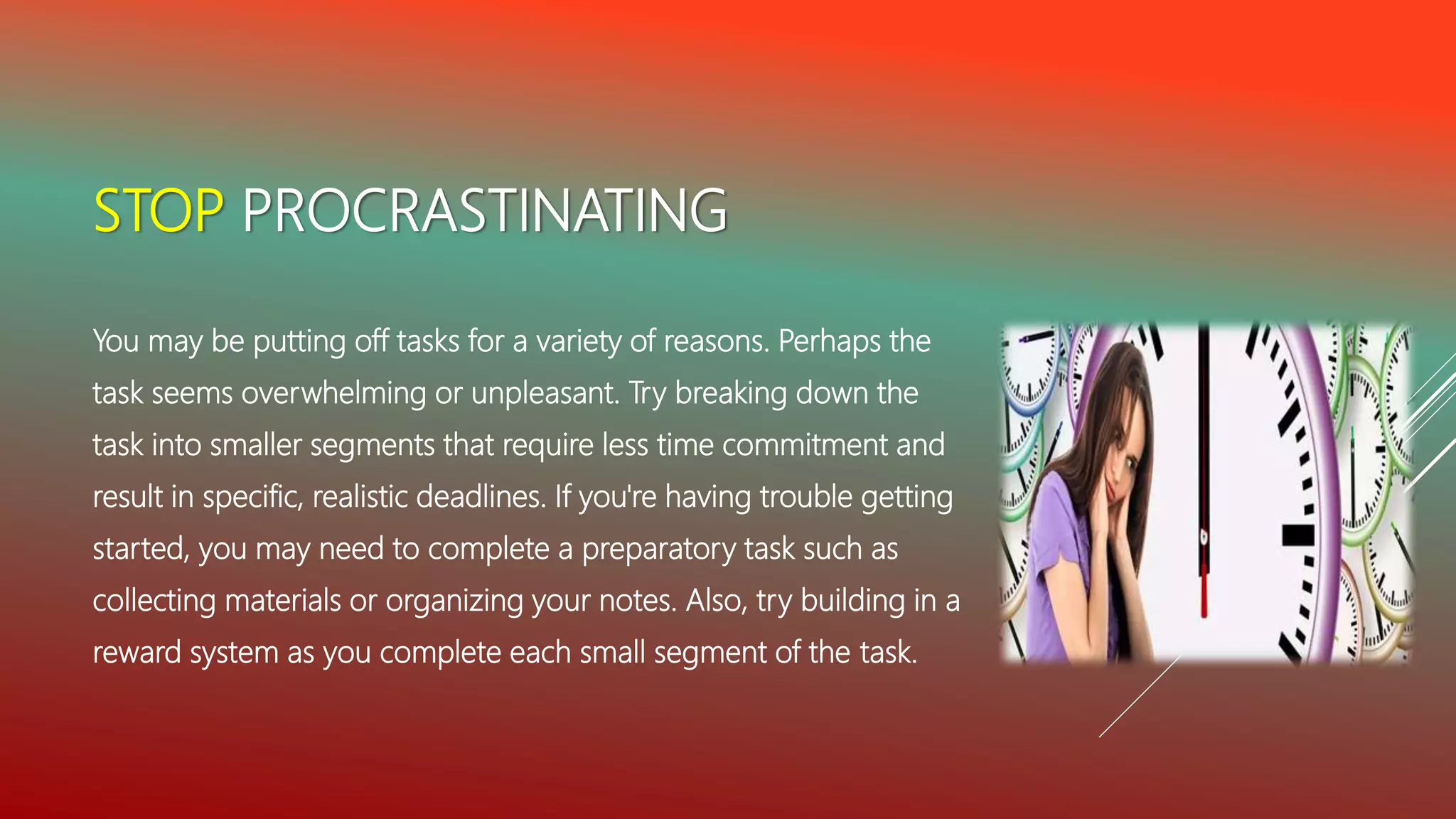 STOP PROCRASTINATING
You may be putting off tasks for a variety of reasons. Perhaps the
task seems overwhelming or unpleasant. Try breaking down the
task into smaller segments that require less time commitment and
result in specific, realistic deadlines. If you're having trouble getting
started, you may need to complete a preparatory task such as
collecting materials or organizing your notes. Also, try building in a
reward system as you complete each small segment of the task.
 