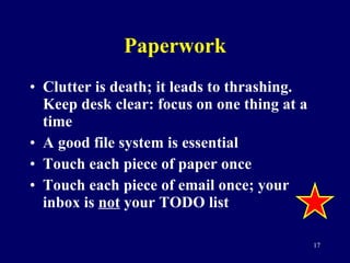 Paperwork Clutter is death; it leads to thrashing.  Keep desk clear: focus on one thing at a time A good file system is essential Touch each piece of paper once Touch each piece of email once; your inbox is  not  your TODO list 