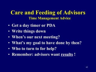 Care and Feeding of Advisors Get a day timer or PDA Write things down When’s our next meeting? What’s my goal to have done by then?  Who to turn to for help? Remember: advisors want  results  ! Time Management Advice 