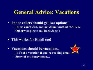 General Advice: Vacations Phone callers should get two options: If this can’t wait, contact John Smith at 555-1212 Otherwise please call back June 1 This works for Email too! Vacations should be vacations.  It’s not a vacation if you’re reading email Story of my honeymoon… 
