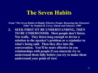 The Seven Habits From “The Seven Habits of Highly Effective People: Restoring the Character Ethic” by Stephen R. Covey, Simon and Schuster, 1989 SEEK FIRST OT BE UNDERSTANDING, THEN TO BE UNDERSTOOD.  Most people don’t listen.  Not really.  They listen long enough to devise a solution to the speaker’s problem or a rejoinder to what’s being said.  Then they dive into the conversation.  You’ll be more effective in you relationships with people if you sincerely try to understand them fully before you try to make them understand your point of view 