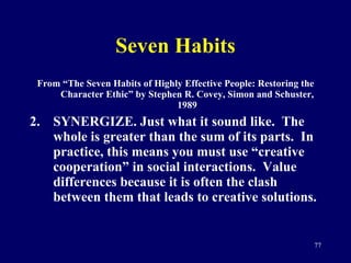 Seven Habits From “The Seven Habits of Highly Effective People: Restoring the Character Ethic” by Stephen R. Covey, Simon and Schuster, 1989 SYNERGIZE. Just what it sound like.  The whole is greater than the sum of its parts.  In practice, this means you must use “creative cooperation” in social interactions.  Value differences because it is often the clash between them that leads to creative solutions.  