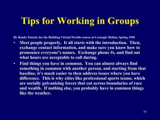 Tips for Working in Groups By Randy Pausch, for the Building Virtual Worlds course at Carnegie Mellon, Spring 1998 Meet people properly.  It all starts with the introduction.  Then, exchange contact information, and make sure you know how to pronounce everyone’s names.  Exchange phone #s, and find out what hours are acceptable to call during. Find things you have in common.  You can almost always find something in common with another person, and starting from that baseline, it’s much easier to then address issues where you have difference.  This is why cities like professional sports teams, which are socially galvanizing forces that cut across boundaries of race and wealth.  If nothing else, you probably have in common things like the weather.  
