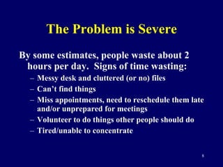The Problem is Severe By some estimates, people waste about 2 hours per day.  Signs of time wasting: Messy desk and cluttered (or no) files Can’t find things Miss appointments, need to reschedule them late and/or unprepared for meetings Volunteer to do things other people should do Tired/unable to concentrate 