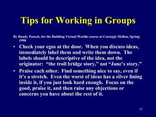 Tips for Working in Groups By Randy Pausch, for the Building Virtual Worlds course at Carnegie Mellon, Spring 1998 Check your egos at the door.  When you discuss ideas, immediately label them and write them down.  The labels should be descriptive of the idea, not the originator:  “the troll bridge story,” not “Jane’s story.” Praise each other.  Find something nice to say, even if it’s a stretch.  Even the worst of ideas has a silver lining inside it, if you just look hard enough.  Focus on the good, praise it, and then raise any objections or concerns you have about the rest of it.  
