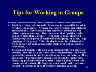 Tips for Working in Groups By Randy Pausch, for the Building Virtual Worlds course at Carnegie Mellon, Spring 1998 Put if in writing.  Always write down who is responsible for what, by when.  Be concrete.  Arrange meetings by email, and establish accountability.  Never assume that someone’s roommate will deliver a phone message.  Also, remember that “politics is when you have more than 2 people” – with that in mind, always CC (carbon copy) any piece of email within the group, or to me, to  all members  of the group.  This rule should never be violated; don’t try to guess what your group mates might or might not want to hear about.  Be open and honest.  Talk with your group members if there’s a problem, and talk with me if you think you need help.  The whole point of this course is that it’s tough to work across cultures.  If we all go into it knowing that’s an issue, we should be comfortable discussing problems when they arise – after all, that’s what this course is really about.  Be forgiving when people make mistakes, but don’t be afraid to raise the issues when they come up.  