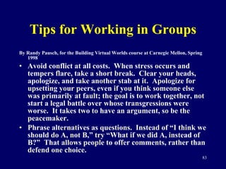 Tips for Working in Groups By Randy Pausch, for the Building Virtual Worlds course at Carnegie Mellon, Spring 1998 Avoid conflict at all costs.  When stress occurs and tempers flare, take a short break.  Clear your heads, apologize, and take another stab at it.  Apologize for upsetting your peers, even if you think someone else was primarily at fault; the goal is to work together, not start a legal battle over whose transgressions were worse.  It takes two to have an argument, so be the peacemaker. Phrase alternatives as questions.  Instead of “I think we should do A, not B,” try “What if we did A, instead of B?”  That allows people to offer comments, rather than defend one choice.  