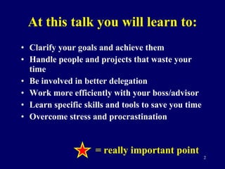 At this talk you will learn to: Clarify your goals and achieve them Handle people and projects that waste your time Be involved in better delegation Work more efficiently with your boss/advisor Learn specific skills and tools to save you time Overcome stress and procrastination = really important point 
