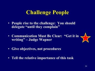 Challenge People People rise to the challenge:  You should delegate “until they complain” Communication Must Be Clear:  “Get it in writing” – Judge Wapner Give objectives, not procedures Tell the relative importance of this task 