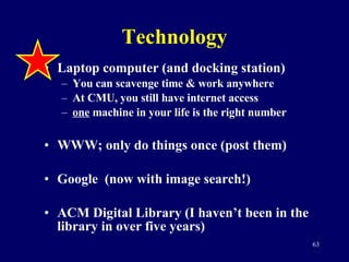 Technology Laptop computer (and docking station) You can scavenge time & work anywhere At CMU, you still have internet access one  machine in your life is the right number WWW; only do things once (post them) Google  (now with image search!) ACM Digital Library (I haven’t been in the library in over five years) 