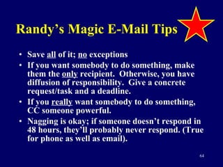 Randy’s Magic E-Mail Tips Save  all  of it;  no  exceptions If you want somebody to do something, make them the  only  recipient.  Otherwise, you have diffusion of responsibility.  Give a concrete request/task and a deadline. If you  really  want somebody to do something, CC someone powerful. Nagging is okay; if someone doesn’t respond in 48 hours, they’ll probably never respond. (True for phone as well as email). 