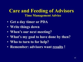 Care and Feeding of Advisors Get a day timer or PDA Write things down When’s our next meeting? What’s my goal to have done by then?  Who to turn to for help? Remember: advisors want  results  ! Time Management Advice 