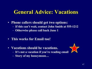 General Advice: Vacations Phone callers should get two options: If this can’t wait, contact John Smith at 555-1212 Otherwise please call back June 1 This works for Email too! Vacations should be vacations.  It’s not a vacation if you’re reading email Story of my honeymoon… 