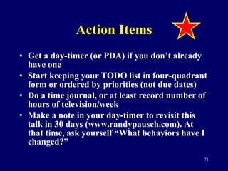 Action Items Get a day-timer (or PDA) if you don’t already have one Start keeping your TODO list in four-quadrant form or ordered by priorities (not due dates) Do a time journal, or at least record number of hours of television/week Make a note in your day-timer to revisit this talk in 30 days (www.randypausch.com). At that time, ask yourself “What behaviors have I changed?” 