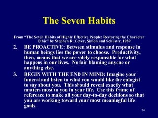 The Seven Habits From “The Seven Habits of Highly Effective People: Restoring the Character Ethic” by Stephen R. Covey, Simon and Schuster, 1989 BE PROACTIVE: Between stimulus and response in human beings lies the power to choose.  Productivity, then, means that we are solely responsible for what happens in our lives.  No fair blaming anyone or anything else.  BEGIN WITH THE END IN MIND: Imagine your funeral and listen to what you would like the eulogist to say about you.  This should reveal exactly what matters most to you in your life.  Use this frame of reference to make all your day-to-day decisions so that you are working toward your most meaningful life goals. 