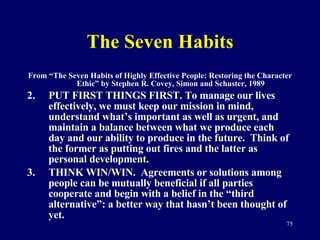The Seven Habits From “The Seven Habits of Highly Effective People: Restoring the Character Ethic” by Stephen R. Covey, Simon and Schuster, 1989 PUT FIRST THINGS FIRST. To manage our lives effectively, we must keep our mission in mind, understand what’s important as well as urgent, and maintain a balance between what we produce each day and our ability to produce in the future.  Think of the former as putting out fires and the latter as personal development.  THINK WIN/WIN.  Agreements or solutions among people can be mutually beneficial if all parties cooperate and begin with a belief in the “third alternative”: a better way that hasn’t been thought of yet. 