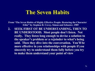 The Seven Habits From “The Seven Habits of Highly Effective People: Restoring the Character Ethic” by Stephen R. Covey, Simon and Schuster, 1989 SEEK FIRST OT BE UNDERSTANDING, THEN TO BE UNDERSTOOD.  Most people don’t listen.  Not really.  They listen long enough to devise a solution to the speaker’s problem or a rejoinder to what’s being said.  Then they dive into the conversation.  You’ll be more effective in you relationships with people if you sincerely try to understand them fully before you try to make them understand your point of view 