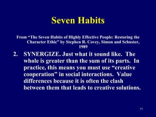 Seven Habits From “The Seven Habits of Highly Effective People: Restoring the Character Ethic” by Stephen R. Covey, Simon and Schuster, 1989 SYNERGIZE. Just what it sound like.  The whole is greater than the sum of its parts.  In practice, this means you must use “creative cooperation” in social interactions.  Value differences because it is often the clash between them that leads to creative solutions.  