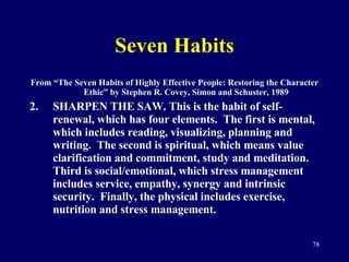 Seven Habits From “The Seven Habits of Highly Effective People: Restoring the Character Ethic” by Stephen R. Covey, Simon and Schuster, 1989 SHARPEN THE SAW. This is the habit of self-renewal, which has four elements.  The first is mental, which includes reading, visualizing, planning and writing.  The second is spiritual, which means value clarification and commitment, study and meditation.  Third is social/emotional, which stress management includes service, empathy, synergy and intrinsic security.  Finally, the physical includes exercise, nutrition and stress management. 