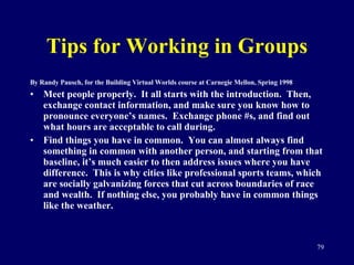 Tips for Working in Groups By Randy Pausch, for the Building Virtual Worlds course at Carnegie Mellon, Spring 1998 Meet people properly.  It all starts with the introduction.  Then, exchange contact information, and make sure you know how to pronounce everyone’s names.  Exchange phone #s, and find out what hours are acceptable to call during. Find things you have in common.  You can almost always find something in common with another person, and starting from that baseline, it’s much easier to then address issues where you have difference.  This is why cities like professional sports teams, which are socially galvanizing forces that cut across boundaries of race and wealth.  If nothing else, you probably have in common things like the weather.  