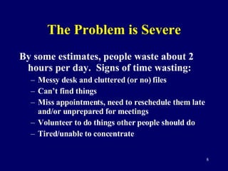 The Problem is Severe By some estimates, people waste about 2 hours per day.  Signs of time wasting: Messy desk and cluttered (or no) files Can’t find things Miss appointments, need to reschedule them late and/or unprepared for meetings Volunteer to do things other people should do Tired/unable to concentrate 