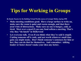 Tips for Working in Groups By Randy Pausch, for the Building Virtual Worlds course at Carnegie Mellon, Spring 1998 Make meeting conditions good.  Have a large surface to write on, make sure the room is quiet and warm enough, and that there aren’t lots of distractions.  Make sure no one is hungry, cold, or tired.  Meet over a meal if you can; food softens a meeting. That’s why they “do lunch” in Hollywood Let everyone talk.  Even if you think what they’re said is stupid.  Cutting someone off is rude, and not worth whatever small time gain you might make.  Don’t finish someone’s sentences for him or her; they can do that for themselves.  And remember:  talking louder or faster doesn’t make your idea any better. 