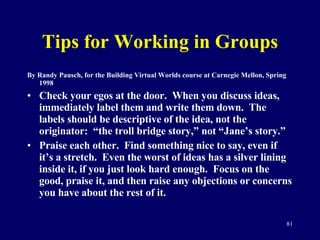 Tips for Working in Groups By Randy Pausch, for the Building Virtual Worlds course at Carnegie Mellon, Spring 1998 Check your egos at the door.  When you discuss ideas, immediately label them and write them down.  The labels should be descriptive of the idea, not the originator:  “the troll bridge story,” not “Jane’s story.” Praise each other.  Find something nice to say, even if it’s a stretch.  Even the worst of ideas has a silver lining inside it, if you just look hard enough.  Focus on the good, praise it, and then raise any objections or concerns you have about the rest of it.  