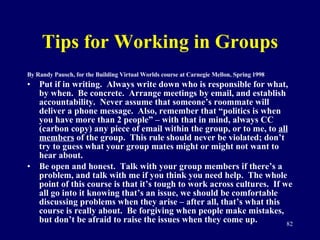 Tips for Working in Groups By Randy Pausch, for the Building Virtual Worlds course at Carnegie Mellon, Spring 1998 Put if in writing.  Always write down who is responsible for what, by when.  Be concrete.  Arrange meetings by email, and establish accountability.  Never assume that someone’s roommate will deliver a phone message.  Also, remember that “politics is when you have more than 2 people” – with that in mind, always CC (carbon copy) any piece of email within the group, or to me, to  all members  of the group.  This rule should never be violated; don’t try to guess what your group mates might or might not want to hear about.  Be open and honest.  Talk with your group members if there’s a problem, and talk with me if you think you need help.  The whole point of this course is that it’s tough to work across cultures.  If we all go into it knowing that’s an issue, we should be comfortable discussing problems when they arise – after all, that’s what this course is really about.  Be forgiving when people make mistakes, but don’t be afraid to raise the issues when they come up.  