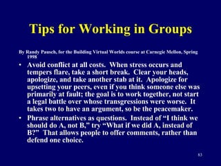 Tips for Working in Groups By Randy Pausch, for the Building Virtual Worlds course at Carnegie Mellon, Spring 1998 Avoid conflict at all costs.  When stress occurs and tempers flare, take a short break.  Clear your heads, apologize, and take another stab at it.  Apologize for upsetting your peers, even if you think someone else was primarily at fault; the goal is to work together, not start a legal battle over whose transgressions were worse.  It takes two to have an argument, so be the peacemaker. Phrase alternatives as questions.  Instead of “I think we should do A, not B,” try “What if we did A, instead of B?”  That allows people to offer comments, rather than defend one choice.  