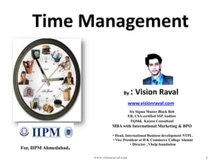 Time Management
1
By : Vision Raval
www.visionraval.com
• Head, International Business development NTPL.
• Vice President at H K Commerce College Alumni
• Director , Vhelp foundation
Six Sigma Master Black Belt
ER, USA certified SSPAuditor
TQM& Kaizen Consultant
MBA with International Marketing & BPO
For, IIPM Ahmedabad.
www.visionraval.com
 