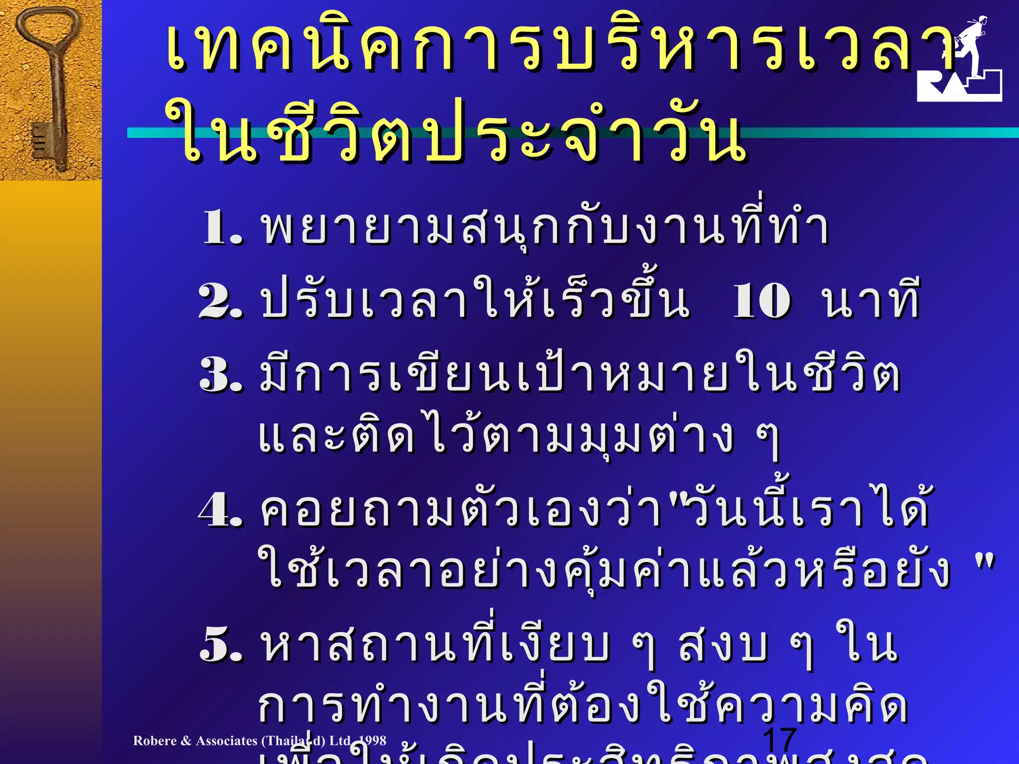 เเททคนนิคิคกกาารบรริหิหาารเเววลลาา 
ใในนชชีีววิิตปรระะจจำาำาววััน 
11.. พยยาายยาามสนนุกุกกกัับงงาานทที่ที่ทำาำา 
22.. ปรรับับเเววลลาาใใหห้เ้เรร็ว็วขขึ้นึ้น 1100 นนาาททีี 
33.. มมีกีกาารเเขขียียนเเปป้า้าหมมาายใในนชชีวีวิติต 
แแลละะตติิดไไวว้ต้ตาามมมุมุมตต่่าาง ๆๆ 
44.. คอยถถาามตตััวเเอองวว่่าา""ววัันนนี้เี้เรราาไไดด้้ 
ใใชช้้เเววลลาาอยย่่าางคคุ้มุ้มคค่า่าแแลล้ว้วหรรืือยยังัง "" 
55.. หหาาสถถาานทที่เี่เงงีียบ ๆๆ สงบ ๆๆ ใในน 
กกาารททำาำางงาานทที่ตี่ต้้องใใชช้ค้คววาามคคิิด 
เเพพอื่ใใหห้เ้เกกิิดปรระะสสิิทธธิิภภาาพสสููงสสุุด 
Robere & Associates (Thailand) Ltd. 1998 17 
 