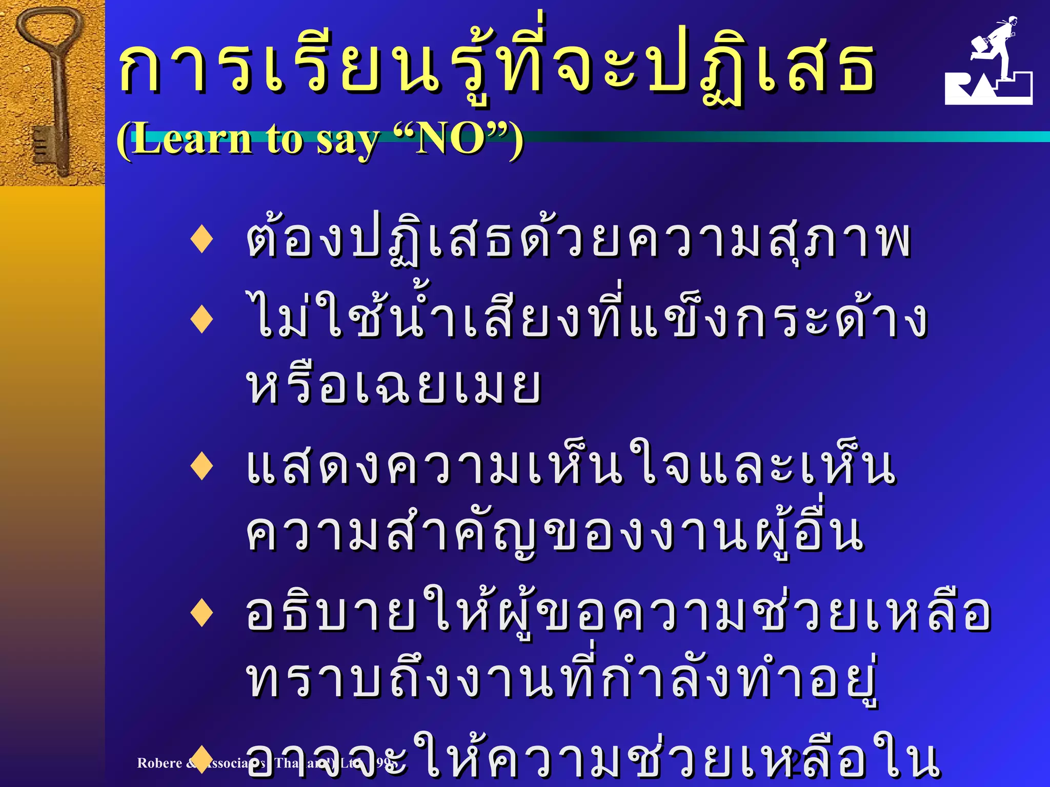 กกาารเเรรีียนรรู้ทู้ที่จี่จะะปฏฏิเิเสสธ 
((LLeeaarrnn ttoo ssaayy ““NNOO””)) 
¨ ตต้้องปฏฏิเิเสสธดด้ว้วยคววาามสสุุภภาาพ 
¨ ไไมม่่ใใชช้้นนำ้าำ้าเเสสียียงทที่แี่แขข็็งกรระะดด้า้าง 
หรรือือเเฉฉยเเมมย 
¨ แแสสดงคววาามเเหห็็นใใจจแแลละะเเหห็น็น 
คววาามสสำาำาคคัญัญของงงาานผผู้อู้อนื่
¨ อธธิิบบาายใใหห้้ผผู้ขู้ขอคววาามชช่่วยเเหหลลือือ 
ทรราาบถถึงึงงงาานทกี่กี่ำาำาลลัังททำาำาอยยูู่่ 
¨ ออาาจจจะะใใหห้ค้คววาามชช่ว่วยเเหหลลืือใในน 
ภภาายหลลััง
Robere & Associates (Thailand) Ltd. 1998 20 
 