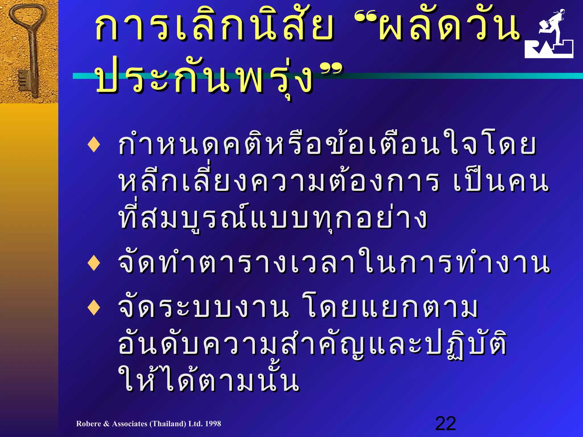 กกาารเเลลิิกนนิสิสัยัย ““ผลลััดววััน 
ปรระะกกัันพรงุ่”” 
¨ กกำาำาหนดคตติหิหรรืือขข้อ้อเเตตือือนใใจจโโดดย 
หลลีีกเเลลยี่งคววาามตต้อ้องกกาาร เเปป็น็นคน 
ทที่สี่สมบบููรณณ์แ์แบบบททุุกอยย่า่าง 
¨ จจัดัดททำาำาตตาารราางเเววลลาาใในนกกาารททำาำางงาาน 
¨ จจัดัดรระะบบงงาาน โโดดยแแยยกตตาาม 
ออันันดดับับคววาามสสำาำาคคัญัญแแลละะปฏฏิิบบัตัติิ 
ใใหห้ไ้ไดด้ต้ตาามนนั้นั้น 
Robere & Associates (Thailand) Ltd. 1998 22 
 