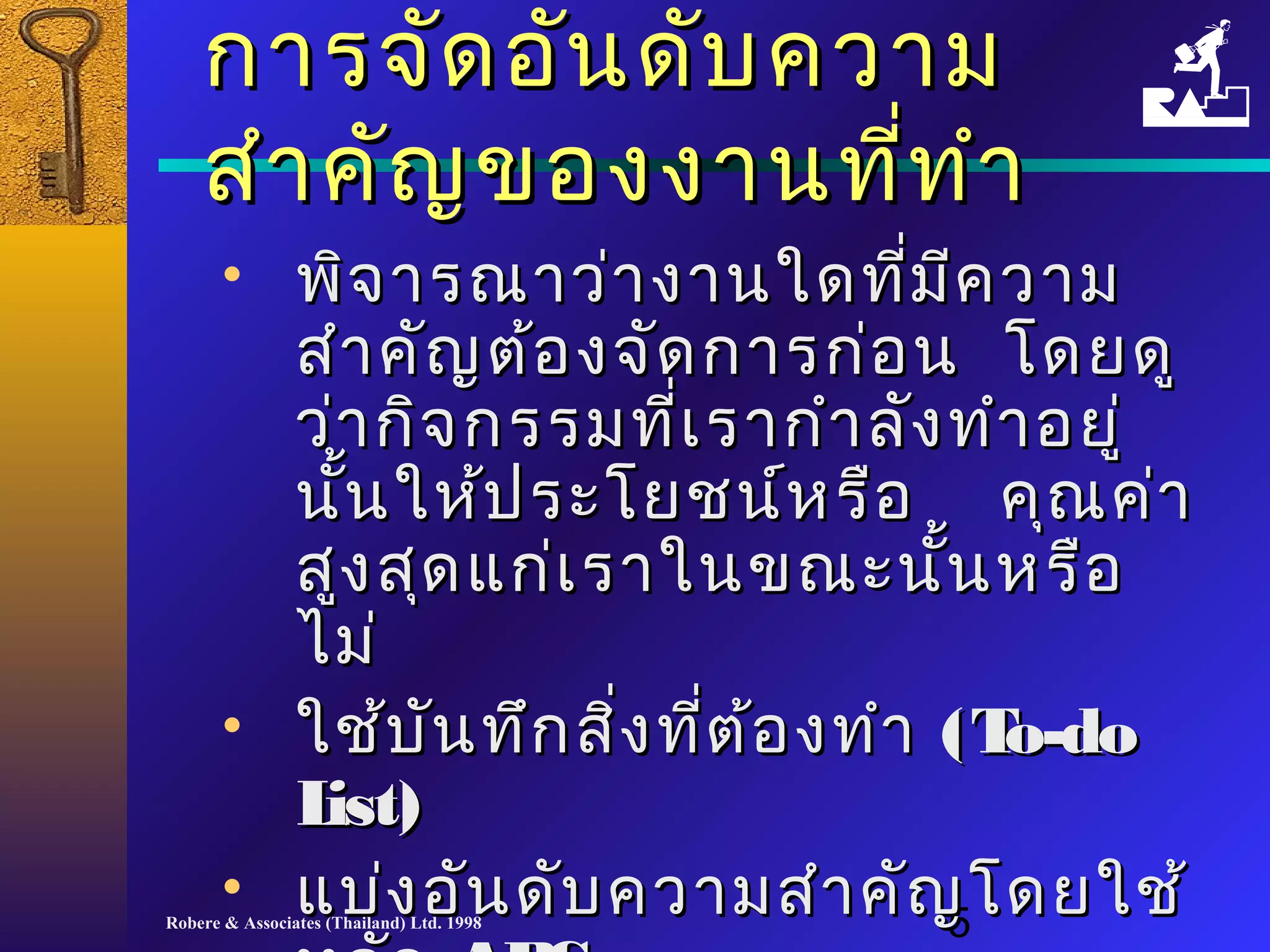 กกาารจจััดออัันดดับับคววาาม 
สสำาำาคคััญของงงาานทที่ที่ทำาำา 
• พพิิจจาารณณาาวว่า่างงาานใใดดทมี่มีีี่คววาาม 
สสำาำาคคััญตต้้องจจัดัดกกาารกก่อ่อน โโดดยดดูู 
วว่า่ากกิจิจกรรมทเี่รราากกำาำาลลัังททำาำาอยยูู่่ 
นนั้ใใหห้้ปรระะโโยยชนน์ห์หรรือือ คคุณุณคค่า่า 
สสููงสสุดุดแแกก่เ่เรราาใในนขณณะะนนั้นั้นหรรือือ 
ไไมม่่ 
• ใใชช้้บบันันททึกึกสงิ่ทที่ตี่ต้้องททำาำา ((TToo--ddoo 
LLiisstt)) 
• แแบบ่ง่งออัันดดัับคววาามสสำาำาคคัญัญโโดดยใใชช้้ 
หลลััก AABBCCss 
Robere & Associates (Thailand) Ltd. 1998 5 
 