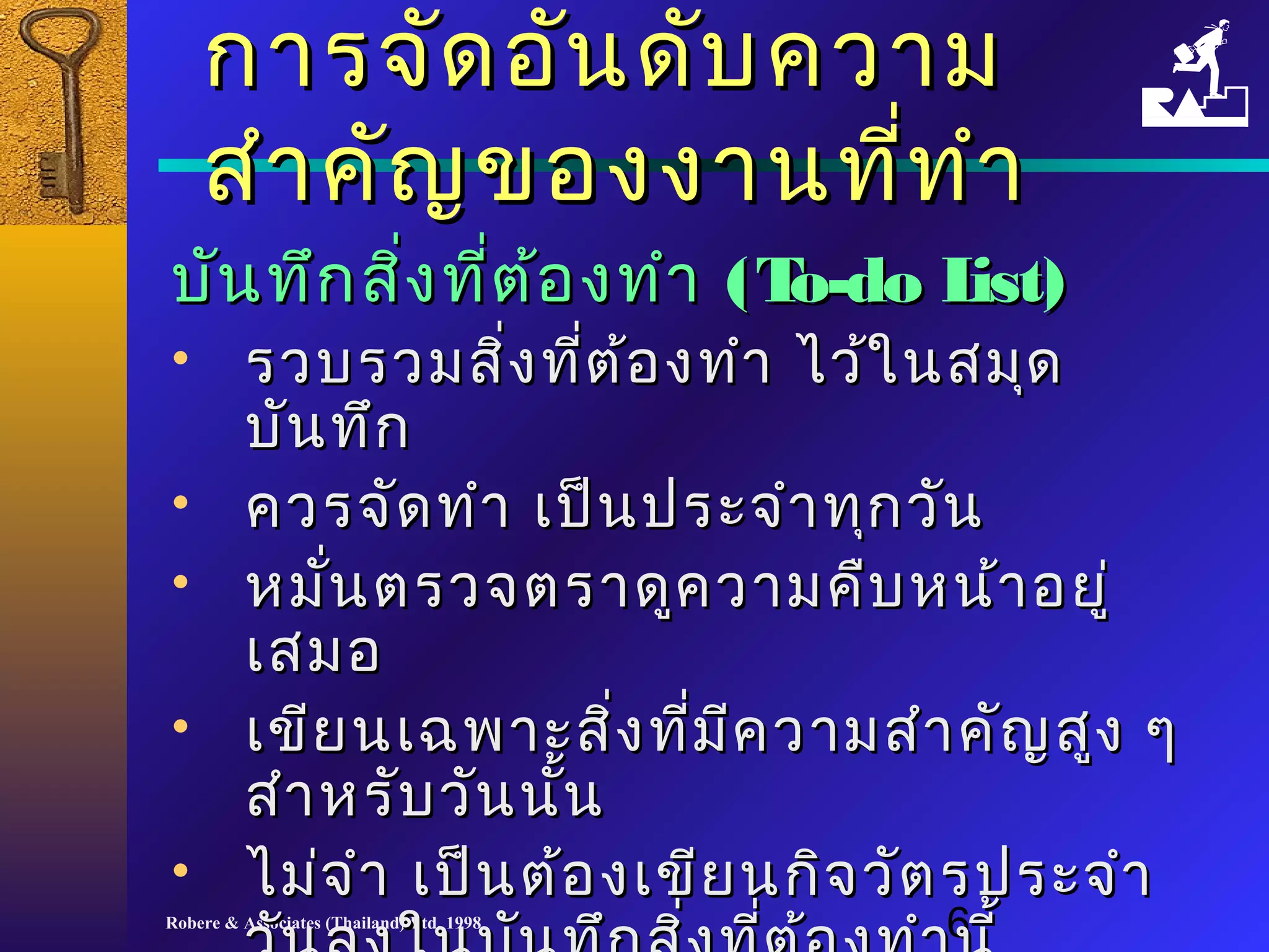 กกาารจจััดออัันดดับับคววาาม 
สสำาำาคคััญของงงาานทที่ที่ทำาำา 
บบันันททึกึกสงิ่ทที่ตี่ต้้องททำาำา ((TToo--ddoo LLiisstt)) 
• รวบรวมสสิ่งิ่งทที่ตี่ต้อ้องททำาำา ไไวว้้ใในนสมมุุด 
บบันันททึึก 
• ควรจจััดททำาำา เเปป็็นปรระะจจำาำาททุุกววััน 
• หมนั่ตรวจตรราาดดููคววาามคคืบืบหนน้า้าอยยูู่่ 
เเสสมอ 
• เเขขีียนเเฉฉพพาาะะสสิ่งิ่งทที่มี่มีีคววาามสสำาำาคคัญัญสสููง ๆๆ 
สสำาำาหรรัับววัันนนั้
• ไไมม่่จจำาำา เเปป็น็นตต้อ้องเเขขีียนกกิจิจววััตรปรระะจจำาำา 
ววัันลงใในนบบัันททึึกสสิ่งิ่งทที่ตี่ต้อ้องททำาำานนีี้้ 
Robere & Associates (Thailand) Ltd. 1998 6 
 