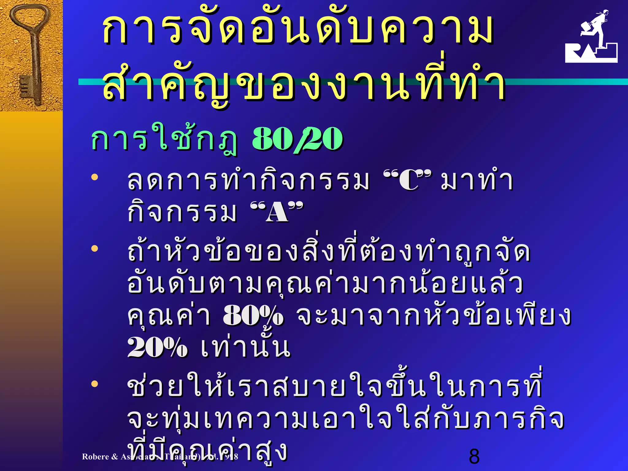 กกาารจจััดออัันดดับับคววาาม 
สสำาำาคคััญของงงาานทที่ที่ทำาำา 
กกาารใใชช้้กฎ 8800//2200 
• ลดกกาารททำาำากกิิจกรรม ““CC”” มมาาททำาำา 
กกิจิจกรรม ““AA”” 
• ถถ้า้าหหััวขข้อ้อของสสิ่งิ่งทที่ตี่ต้อ้องททำาำาถถูกูกจจัดัด 
ออัันดดัับตตาามคคุุณคค่า่ามมาากนน้อ้อยแแลล้้ว 
คคุณุณคค่า่า 8800%% จจะะมมาาจจาากหหััวขข้้อเเพพีียง 
2200%% เเทท่่าานนั้
• ชช่ว่วยใใหห้้เเรราาสบบาายใใจจขขึ้นึ้นใในนกกาารททีี่่ 
จจะะททุ่มุ่มเเททคววาามเเออาาใใจจใใสส่่กกับับภภาารกกิิจ 
ทที่มี่มีีคคุณุณคค่า่าสสููง
Robere & Associates (Thailand) Ltd. 1998 8 
 