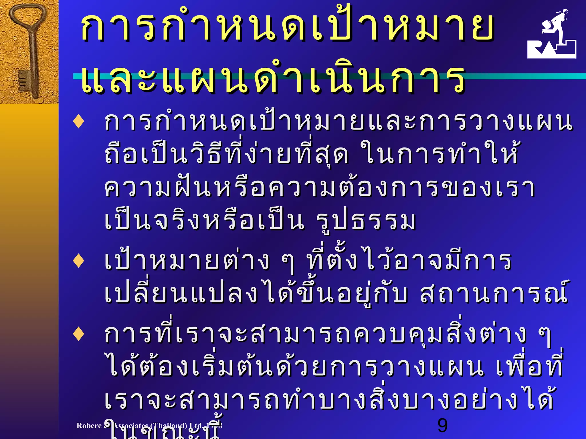 กกาารกกำาำาหนดเเปป้้าาหมมาาย 
แแลละะแแผผนดดำาำาเเนนินินกกาาร 
¨ กกาารกกำาำาหนดเเปป้า้าหมมาายแแลละะกกาารววาางแแผผน 
ถถือือเเปป็น็นววิิธธีทีที่งี่ง่า่ายทที่สี่สุุด ใในนกกาารททำาำาใใหห้้ 
คววาามฝฝันันหรรืือคววาามตต้อ้องกกาารของเเรราา 
เเปป็็นจรริิงหรรืือเเปป็น็น รรููปธรรม 
¨ เเปป้้าาหมมาายตต่า่าง ๆๆ ทที่ตี่ตั้งั้งไไวว้้ออาาจมมีีกกาาร 
เเปปลลี่ยี่ยนแแปปลงไไดด้้ขขึ้นึ้นอยยู่กู่กับับ สถถาานกกาารณณ์์ 
¨ กกาารทที่เี่เรราาจจะะสสาามมาารถควบคคุมุมสสิ่งิ่งตต่่าาง ๆๆ 
ไไดด้ต้อ้องเเรริ่มิ่มตต้น้นดด้ว้วยกกาารววาางแแผผน เเพพื่อื่อททีี่่ 
เเรราาจจะะสสาามมาารถททำาำาบบาางสสิ่งิ่งบบาางอยย่า่างไไดด้้ 
Robere ใใน& Associates นข(Thailand) ณณะะLtd. นนีี้้ 
1998 9 
 