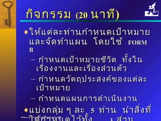 กกิิจกรรม ((2200 นนาาททีี)) 
¨ใใหห้แ้แตต่่ลละะทท่า่านกกำาำาหนดเเปป้า้าหมมาาย 
แแลละะจจัดัดททำาำาแแผผน โโดดยใใชช้้ FFOORRMM 
BB 
– กกำาำาหนดเเปป้้าาหมมาายชชีวีวิติต ททั้งั้งใในน 
เเรรื่อื่องงงาานแแลละะเเรรื่อื่องสส่ว่วนตตัวัว 
– กกำาำาหนดววัตัตถถุุปรระะสงคค์ข์ของแแตต่ล่ละะ 
เเปป้้าาหมมาาย 
– กกำาำาหนดแแผผนกกาารดดำาำาเเนนิินงงาาน 
¨แแบบ่ง่งกลมุ่ ๆๆ ลละะ 55 ทท่า่าน นนำาำาสสิ่งิ่งททีี่่ 
ไไดด้ก้กำาำาหนดไไวว้ท้ทงั้ 33 สส่ว่วน 
Robere & Associates (Thailand) Ltd. 1998 11 
 