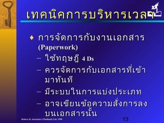 เเททคนนิคิคกกาารบรริหิหาารเเววลลาา 
¨ กกาารจจััดกกาารกกับับงงาานเเออกสสาาร 
((PPaappeerrwwoorrkk)) 
– ใใชช้้ทฤษฎฎีี 44 DDss 
– ควรจจััดกกาารกกัับเเออกสสาารทที่เี่เขข้า้า 
มมาาททันันททีี 
– มมีีรระะบบใในนกกาารแแบบ่่งปรระะเเภภท 
– ออาาจเเขขียียนขข้อ้อคววาามสสั่งั่งกกาารลง 
บนเเออกสสาารนนั้นั้น 
Robere & Associates (Thailand) Ltd. 1998 13 
 