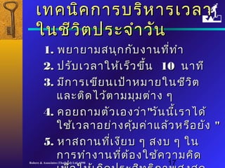 เเททคนนิคิคกกาารบรริหิหาารเเววลลาา 
ใในนชชีีววิิตปรระะจจำาำาววััน 
11.. พยยาายยาามสนนุกุกกกัับงงาานทที่ที่ทำาำา 
22.. ปรรับับเเววลลาาใใหห้เ้เรร็ว็วขขึ้นึ้น 1100 นนาาททีี 
33.. มมีกีกาารเเขขียียนเเปป้า้าหมมาายใในนชชีวีวิติต 
แแลละะตติิดไไวว้ต้ตาามมมุมุมตต่่าาง ๆๆ 
44.. คอยถถาามตตััวเเอองวว่่าา""ววัันนนี้เี้เรราาไไดด้้ 
ใใชช้้เเววลลาาอยย่่าางคคุ้มุ้มคค่า่าแแลล้ว้วหรรืือยยังัง "" 
55.. หหาาสถถาานทที่เี่เงงีียบ ๆๆ สงบ ๆๆ ใในน 
กกาารททำาำางงาานทที่ตี่ต้้องใใชช้ค้คววาามคคิิด 
เเพพอื่ใใหห้เ้เกกิิดปรระะสสิิทธธิิภภาาพสสููงสสุุด 
Robere & Associates (Thailand) Ltd. 1998 17 
 