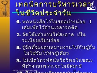 เเททคนนิคิคกกาารบรริหิหาารเเววลลาา 
ใในนชชีีววิิตปรระะจจำาำาววััน 
66.. พกหนนังังสสืือไไวว้ใ้ในนรถอยย่่าางนน้้อย 11 
เเลล่ม่มเเพพื่อื่อไไวว้อ้อ่า่านเเววลลาารถตติดิด 
77.. จจััดโโตต๊๊ะะททำาำางงาานใใหห้ส้สะะออาาด เเปป็น็น 
รระะเเบบียียบเเรรียียบรร้อ้อย 
88.. รรู้จู้จักักทที่จี่จะะมอบหมมาายงงาานใใหห้ก้กัับผผู้อู้อื่นื่น 
ไไมม่ใ่ใชช่ร่รับับไไวว้ท้ทำาำาผผู้เู้เดดียียว 
99.. ไไมม่เ่เปปิิดโโททรททัศัศนน์ห์หรรือือววิทิทยยุุใในนขณณะะ 
ทที่ที่ทำาำางงาานเเพพรราาะะจจะะไไมม่ม่มีสีสมมาาธธิิ 
1100.. ถถึึงแแมม้จ้จะะเเหหลลือือเเววลลาากก่่อนพพักักททาาน 
Robere & Associates (Thailand) Ltd. 1998 18 
 