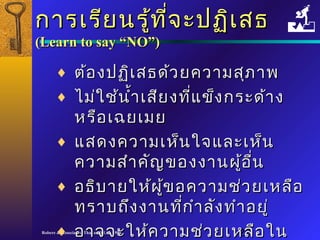 กกาารเเรรีียนรรู้ทู้ที่จี่จะะปฏฏิเิเสสธ 
((LLeeaarrnn ttoo ssaayy ““NNOO””)) 
¨ ตต้้องปฏฏิเิเสสธดด้ว้วยคววาามสสุุภภาาพ 
¨ ไไมม่่ใใชช้้นนำ้าำ้าเเสสียียงทที่แี่แขข็็งกรระะดด้า้าง 
หรรือือเเฉฉยเเมมย 
¨ แแสสดงคววาามเเหห็็นใใจจแแลละะเเหห็น็น 
คววาามสสำาำาคคัญัญของงงาานผผู้อู้อนื่
¨ อธธิิบบาายใใหห้้ผผู้ขู้ขอคววาามชช่่วยเเหหลลือือ 
ทรราาบถถึงึงงงาานทกี่กี่ำาำาลลัังททำาำาอยยูู่่ 
¨ ออาาจจจะะใใหห้ค้คววาามชช่ว่วยเเหหลลืือใในน 
ภภาายหลลััง
Robere & Associates (Thailand) Ltd. 1998 20 
 