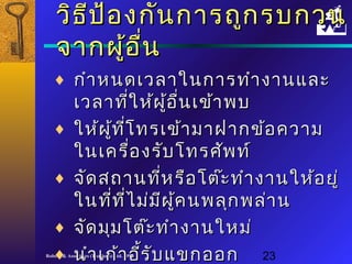 ววิิธธีปีป้้องกกัันกกาารถถููกรบกวน 
จจาากผผู้อู้อื่นื่น 
¨ กกำาำาหนดเเววลลาาใในนกกาารททำาำางงาานแแลละะ 
เเววลลาาทใี่หห้ผ้ผู้อู้อนื่เเขข้้าาพบ 
¨ ใใหห้ผ้ผู้ทู้ทโี่ทรเเขข้้าามมาาฝฝาากขข้้อคววาาม 
ใในนเเคครรื่อื่องรรับับโโททรศศัพัพทท์์ 
¨ จจััดสถถาานทหี่รรือือโโตต๊ะ๊ะททำาำางงาานใใหห้อ้อยยูู่่ 
ใในนทที่ทีี่่ไี่ไมม่่มมีีผผู้คู้คนพลลุกุกพลล่่าาน 
¨ จจััดมมุุมโโตต๊๊ะะททำาำางงาานใใหหมม่่ 
¨ นนำาำาเเกก้า้าอรี้รีั้บับแแขขกออก 
Robere & Associates (Thailand) Ltd. 1998 23 
 