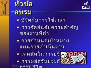 หหัวัวขข้้อ 
อบรม 
¨ ชชีวีวิติตกกับับกกาารใใชช้เ้เววลลาา 
¨ กกาารจจัดัดออันันดดับับคววาามสสำาำาคคัญัญ 
ของงงาานทที่ที่ทำาำา 
¨ กกาารกกำาำาหนดเเปป้า้าหมมาาย 
แแผผนกกาารดดำาำาเเนนินินงงาาน 
¨ เเททคนนิคิคใในนกกาารบรริิหหาารเเววลลาา 
¨ กกาารผลลัดัดววันันปรระะกกันันพรรุ่งุ่งแแลละะ 
กกาารแแกก้ไ้ไขข 
Robere & Associates (Thailand) Ltd. 1998 3 
 