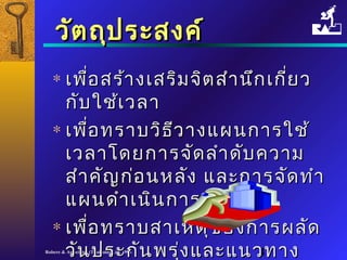 ววััตถถุุปรระะสงคค์์ 
* เเพพื่อื่อสรร้้าางเเสสรริิมจจิติตสสำาำานนึกึกเเกกี่ยี่ยว 
กกัับใใชช้้เเววลลาา 
* เเพพื่อื่อทรราาบววิิธธีวีวาางแแผผนกกาารใใชช้้ 
เเววลลาาโโดดยกกาารจจัดัดลลำาำาดดับับคววาาม 
สสำาำาคคัญัญกก่อ่อนหลลััง แแลละะกกาารจจััดททำาำา 
แแผผนดดำาำาเเนนินินกกาาร 
* เเพพื่อื่อทรราาบสสาาเเหหตตุขุของกกาารผลลััด 
ววัันปรระะกกัันพรรุ่งุ่งแแลละะแแนนวททาาง 
แแกก้ไ้ไขRobere & Associates (Thailand) Ltd. 1998 4 
 