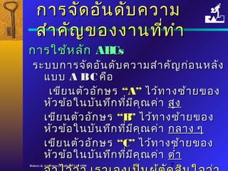 กกาารจจััดออัันดดับับคววาาม 
สสำาำาคคััญของงงาานทที่ที่ทำาำา 
กกาารใใชช้ห้หลลััก AABBCCss 
รระะบบกกาารจจัดัดออัันดดัับคววาามสสำาำาคคัญัญกก่่อนหลลััง 
แแบบบ AA BB CC คคือือ 
เเขขีียนตตัวัวออักักษร ““AA”” ไไวว้้ททาางซซ้้าายของ 
หหััวขข้อ้อใในนบบัันททึึกทที่มี่มีีคคุุณคค่า่า สสููง 
เเขขีียนตตััวออักักษร ““BB”” ไไวว้้ททาางซซ้้าายของ 
หหััวขข้อ้อใในนบบัันททึึกทที่มี่มีีคคุุณคค่า่า กลลาาง ๆๆ 
เเขขีียนตตััวออักักษร ““CC”” ไไวว้้ททาางซซ้า้ายของ 
หหััวขข้อ้อใในนบบัันททึึกทที่มี่มีีคคุุณคค่า่า ตตำ่าำ่า 
จจำาำาไไวว้้วว่า่า เเรราาเเอองเเปป็น็นผผู้ตู้ตััดสสิินใใจจวว่า่า 
Robere & Associates (Thailand) Ltd. 1998 7 
 